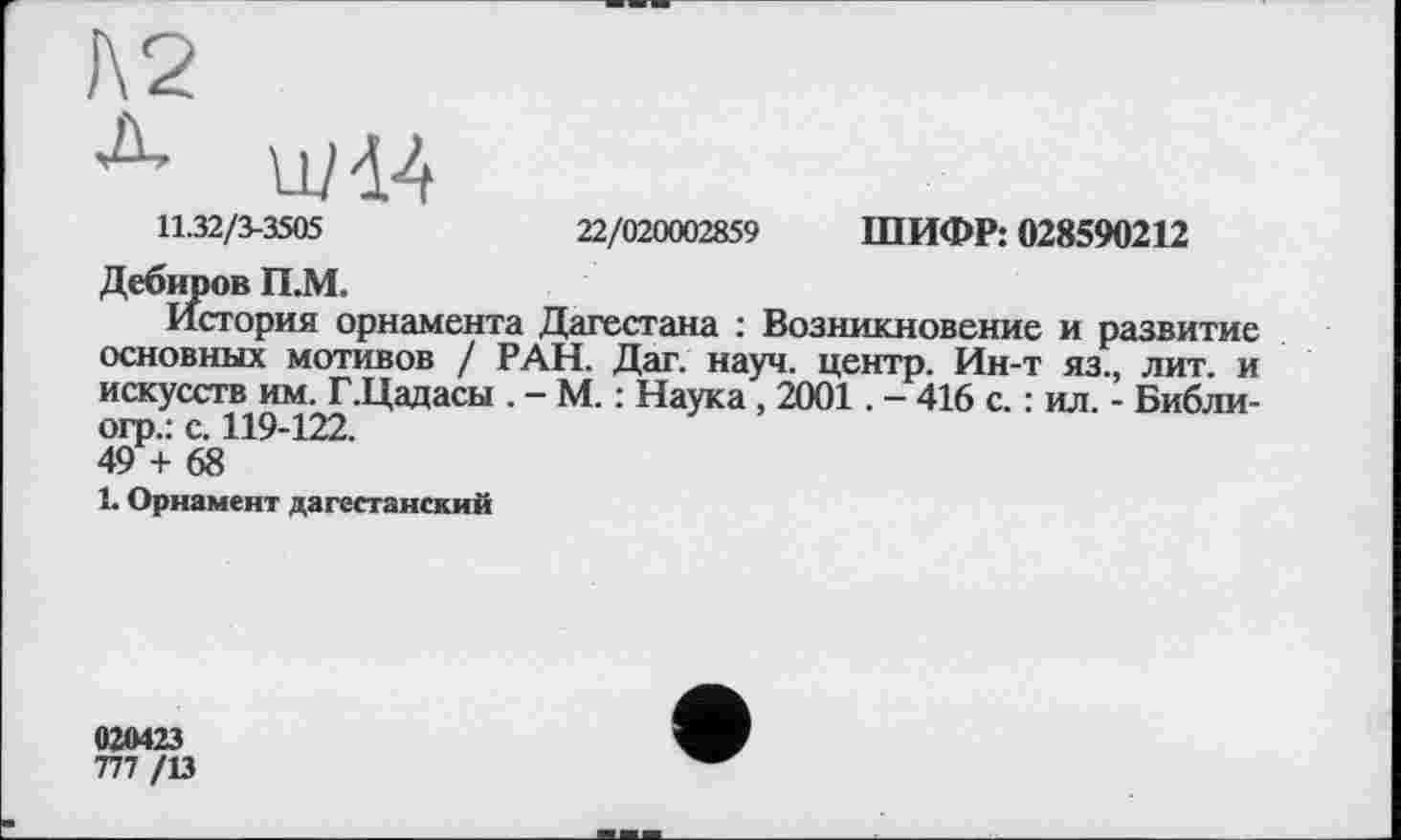 ﻿11.32/3-3505	22/020002859 ШИФР: 028590212
Дебиров П.М.
История орнамента Дагестана : Возникновение и развитие основных мотивов / РАН. Дат. науч, центр. Ин-т яз., лит. и искусств им. Г.Цадасы . - М. : Наука, 2001. - 416 с. : ил. - Библи-огр.: с. 119-122.
49 + 68
1. Орнамент дагестанский
020423
777 /13